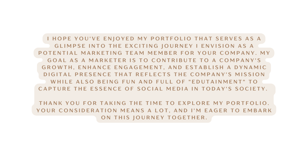 I hope you ve enjoyed my portfolio that serves as a glimpse into the exciting journey I envision aS A potential marketing team member for your company My goal as a marketer is to contribute to a company s growth enhance engagement and establish a dynamic digital presence that reflects the company s mission while also being fun and full of edutainment to capture the essence of social media in today s society Thank you for taking the time to explore my portfolio Your consideration means a lot and I m eager to embark on this journey together